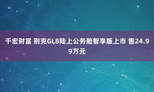 千宏财富 别克GL8陆上公务舱智享版上市 售24.99万元