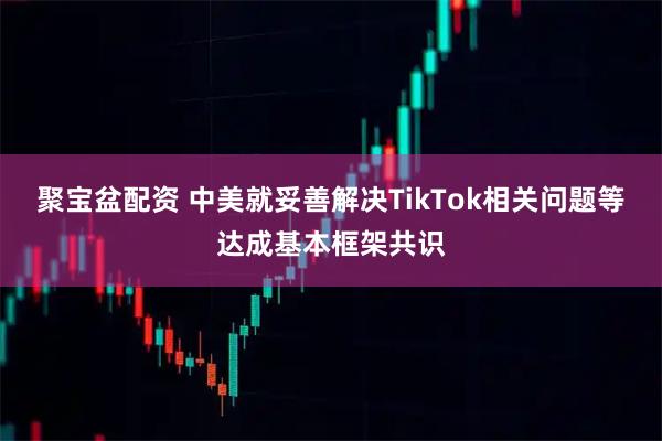 聚宝盆配资 中美就妥善解决TikTok相关问题等达成基本框架共识