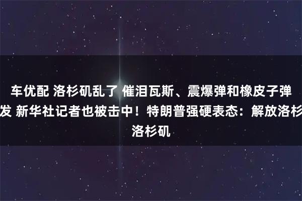 车优配 洛杉矶乱了 催泪瓦斯、震爆弹和橡皮子弹齐发 新华社记者也被击中！特朗普强硬表态：解放洛杉矶