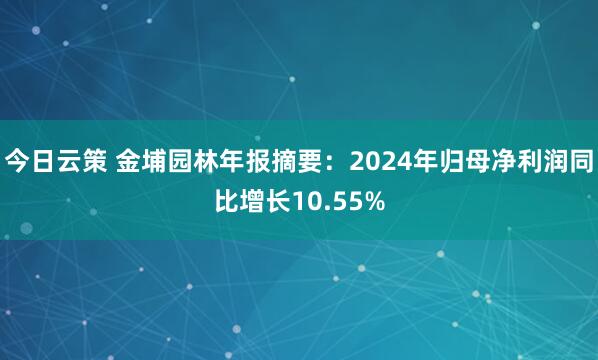 今日云策 金埔园林年报摘要：2024年归母净利润同比增长10.55%