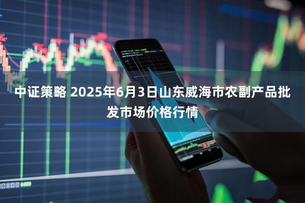 中证策略 2025年6月3日山东威海市农副产品批发市场价格行情