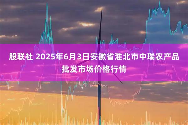 股联社 2025年6月3日安徽省淮北市中瑞农产品批发市场价格行情