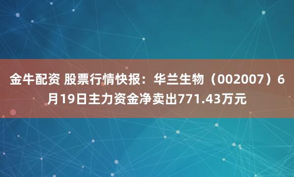金牛配资 股票行情快报：华兰生物（002007）6月19日主力资金净卖出771.43万元