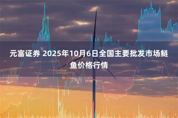 元富证券 2025年10月6日全国主要批发市场鲢鱼价格行情