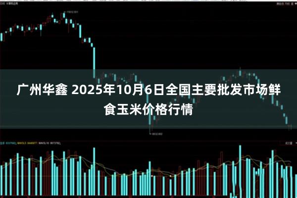 广州华鑫 2025年10月6日全国主要批发市场鲜食玉米价格行情