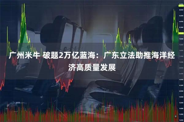 广州米牛 破题2万亿蓝海：广东立法助推海洋经济高质量发展