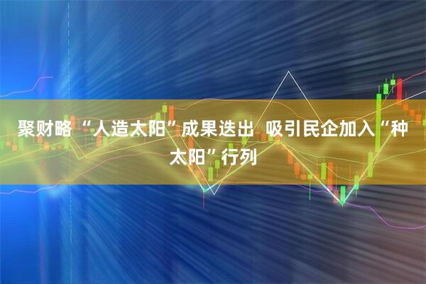 聚财略 “人造太阳”成果迭出  吸引民企加入“种太阳”行列