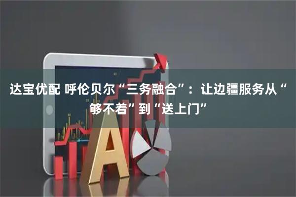 达宝优配 呼伦贝尔“三务融合”：让边疆服务从“够不着”到“送上门”