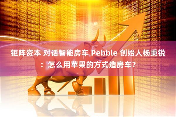 钜阵资本 对话智能房车 Pebble 创始人杨秉锐：怎么用苹果的方式造房车？