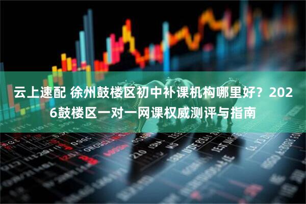 云上速配 徐州鼓楼区初中补课机构哪里好？2026鼓楼区一对一网课权威测评与指南