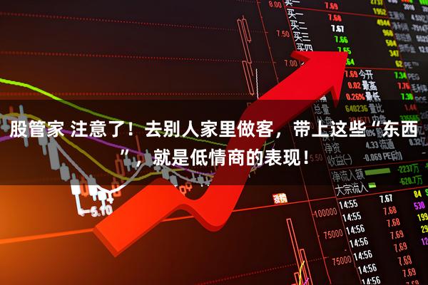 股管家 注意了！去别人家里做客，带上这些“东西”，就是低情商的表现！