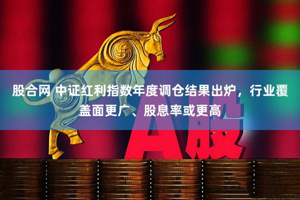 股合网 中证红利指数年度调仓结果出炉，行业覆盖面更广、股息率或更高