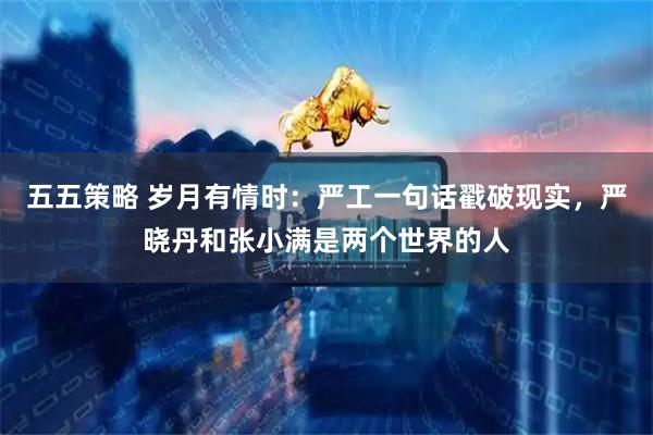 五五策略 岁月有情时：严工一句话戳破现实，严晓丹和张小满是两个世界的人